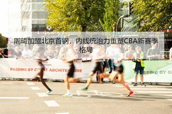 周琦加盟北京首钢，内线统治力重塑CBA新赛季格局